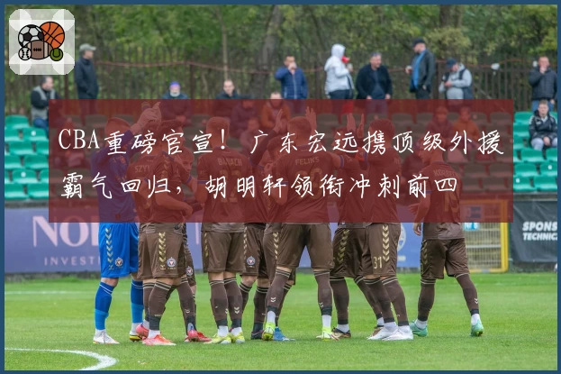 CBA重磅官宣！广东宏远携顶级外援霸气回归，胡明轩领衔冲刺前四