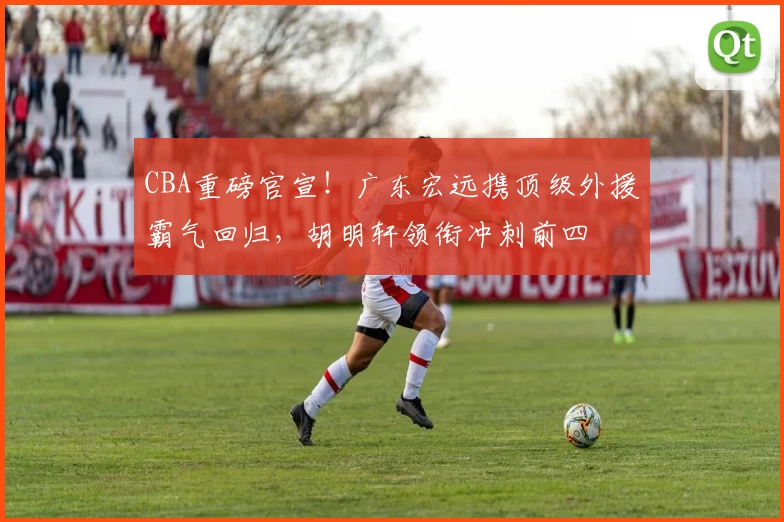 CBA重磅官宣!广东宏远携顶级外援霸气回归,胡明轩领衔冲刺前四