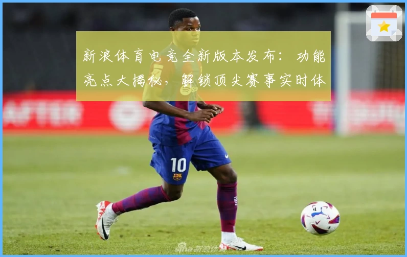 新浪体育电竞全新版本发布：功能亮点大揭秘，解锁顶尖赛事实时体验