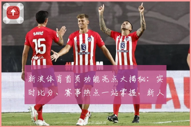 新浪体育首页功能亮点大揭秘:实时比分、赛事热点一站掌握,新人用户速看!