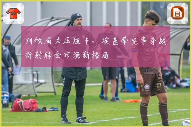 利物浦力压纽卡,埃基蒂克争夺战折射转会市场新格局