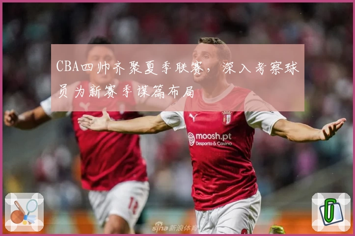 CBA四帅齐聚夏季联赛，深入考察球员为新赛季谋篇布局