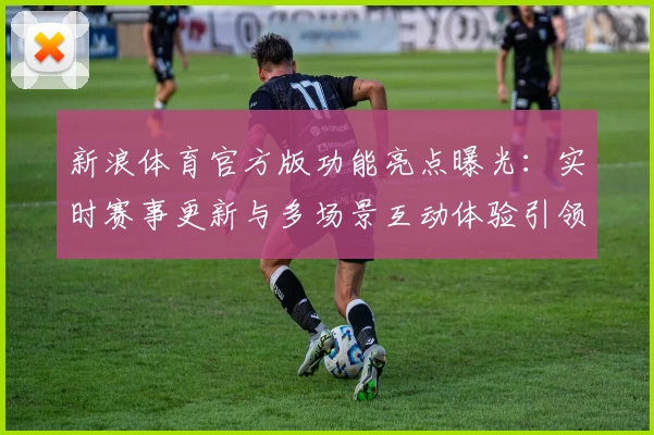 新浪体育官方版功能亮点曝光：实时赛事更新与多场景互动体验引领体育潮流