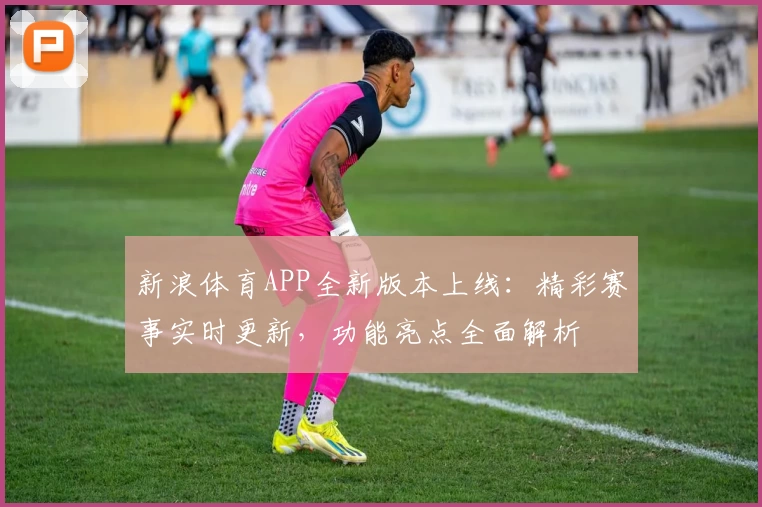 新浪体育APP全新版本上线：精彩赛事实时更新，功能亮点全面解析
