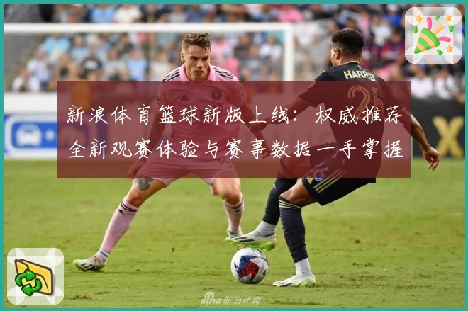 新浪体育篮球新版上线：权威推荐全新观赛体验与赛事数据一手掌握