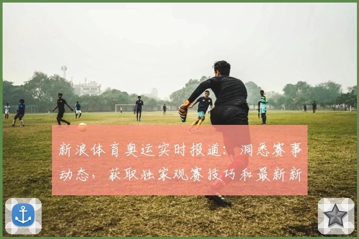 新浪体育奥运实时报道：洞悉赛事动态，获取独家观赛技巧和最新新闻资讯
