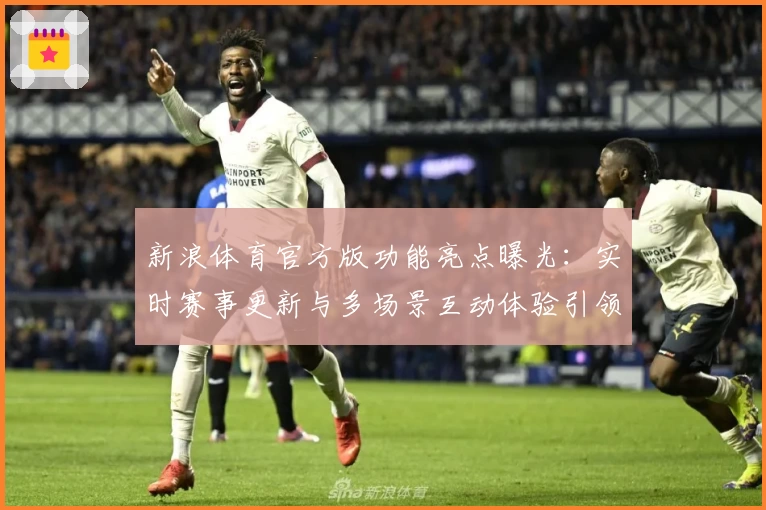 新浪体育官方版功能亮点曝光：实时赛事更新与多场景互动体验引领体育潮流