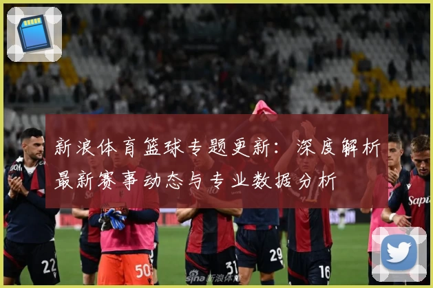 新浪体育篮球专题更新：深度解析最新赛事动态与专业数据分析