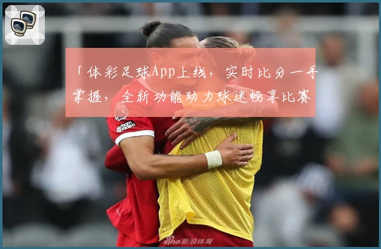 「体彩足球App上线，实时比分一手掌握，全新功能助力球迷畅享比赛」