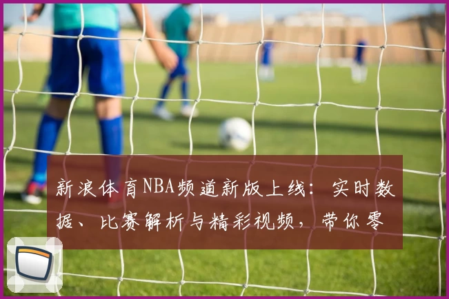 新浪体育NBA频道新版上线：实时数据、比赛解析与精彩视频，带你零距离体验篮球魅力