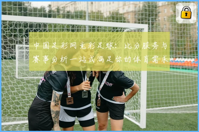 中国足彩网竞彩足球：比分服务与赛事分析一站式满足你的体育需求