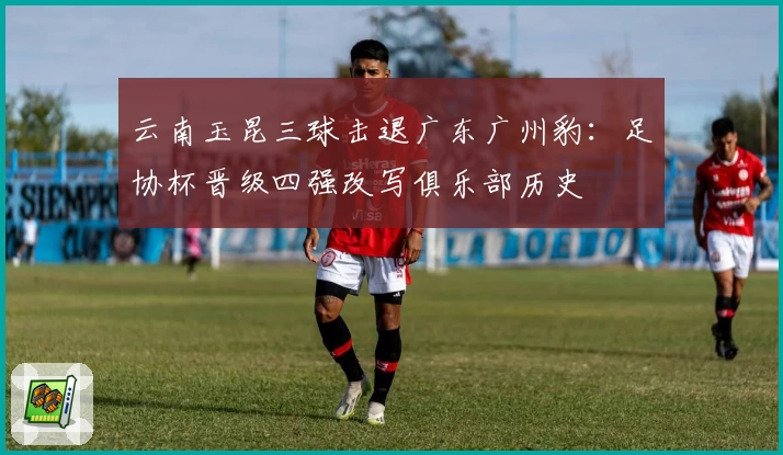 云南玉昆三球击退广东广州豹:足协杯晋级四强改写俱乐部历史