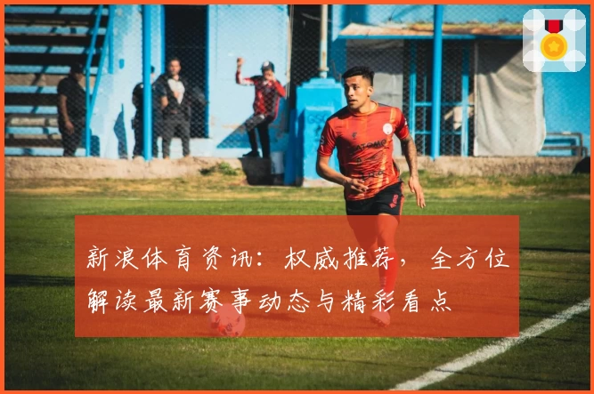 新浪体育资讯：权威推荐，全方位解读最新赛事动态与精彩看点