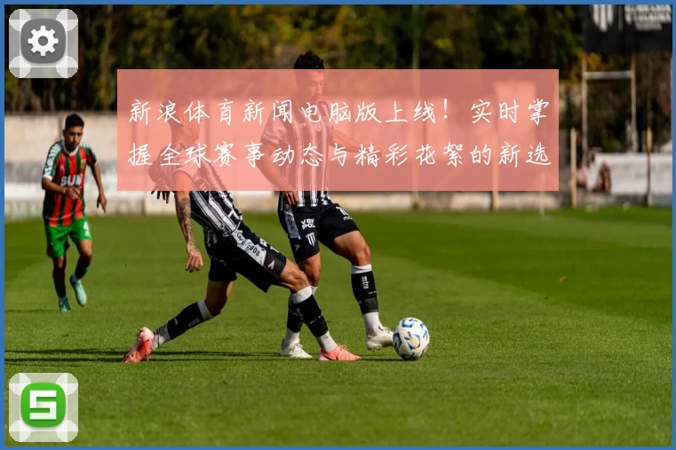 新浪体育新闻电脑版上线！实时掌握全球赛事动态与精彩花絮的新选择