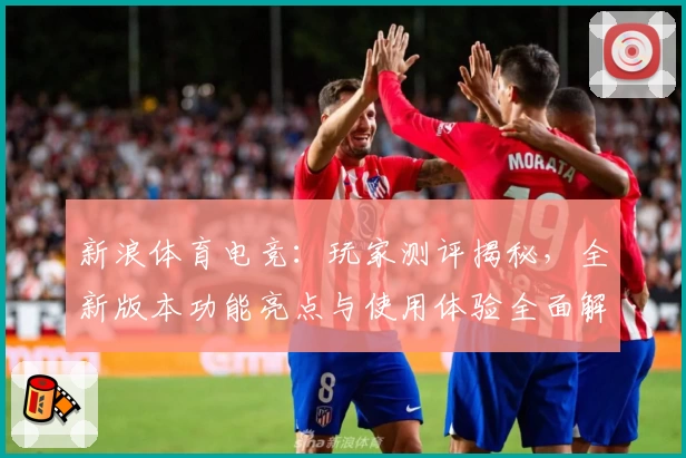 新浪体育电竞：玩家测评揭秘，全新版本功能亮点与使用体验全面解析